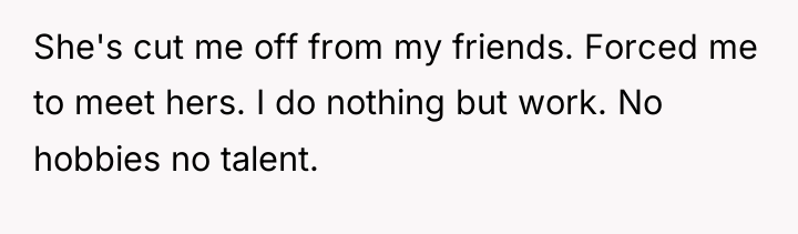 She's cut me off from my friends. Forced me to...