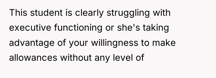 This student is clearly struggling with executive functioning or she's...