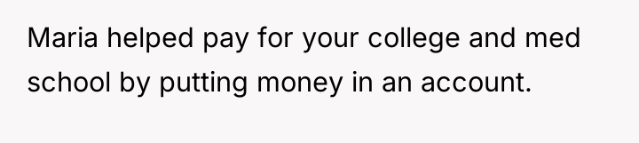 Maria helped pay for your college and med school by...