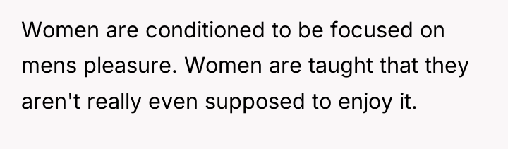 Women are conditioned to be focused on mens pleasure. Women...