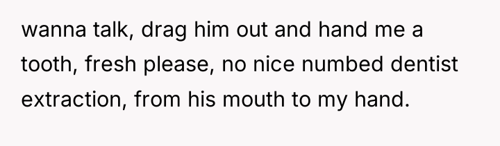 wanna talk, drag him out and hand me a tooth,...