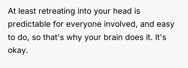 At least retreating into your head is predictable for everyone...