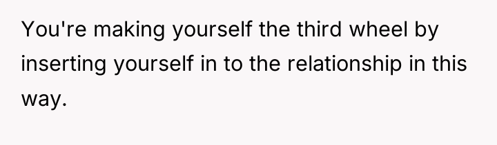 You're making yourself the third wheel by inserting yourself in...