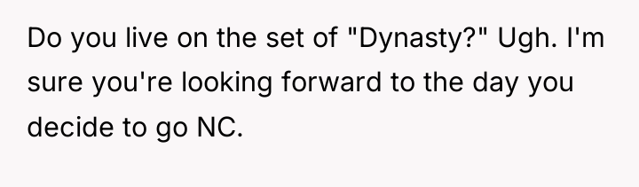 Do you live on the set of "Dynasty?" Ugh. I'm...