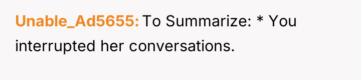Unable_Ad5655 To Summarize: * You interrupted her conversations.