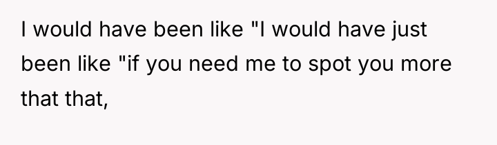 I would have been like "I would have just been...