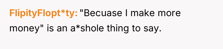 FlipityFlopt*ty "Becuase I make more money" is an a*shole thing...