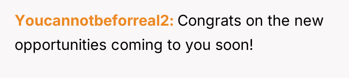 Youcannotbeforreal2 Congrats on the new opportunities coming to you soon!