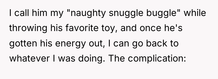 I call him my "naughty snuggle buggle" while throwing his...