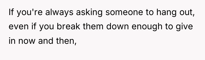 If you're always asking someone to hang out, even if...
