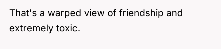 That's a warped view of friendship and extremely toxic.