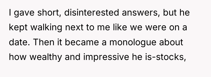 I gave short, disinterested answers, but he kept walking next...