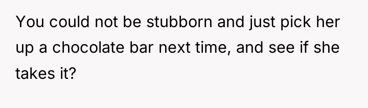 You could not be stubborn and just pick her up...