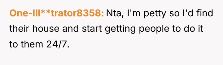 One-Ill**trator8358 Nta, I'm petty so I'd find their house and...