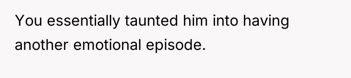 You essentially taunted him into having another emotional episode.