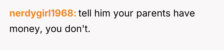nerdygirl1968 tell him your parents have money, you don't.