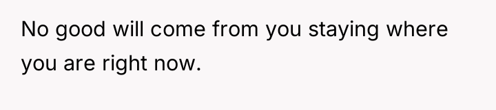 No good will come from you staying where you are...