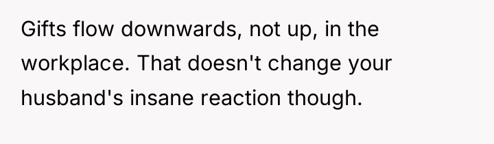 Gifts flow downwards, not up, in the workplace. That doesn't...