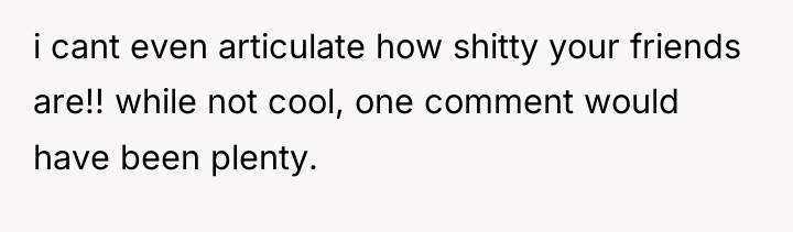 i cant even articulate how shitty your friends are!! while...