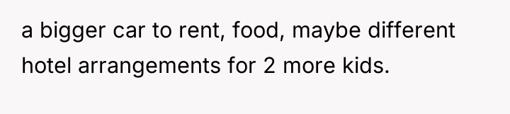 a bigger car to rent, food, maybe different hotel arrangements...