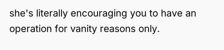 she's literally encouraging you to have an operation for vanity...