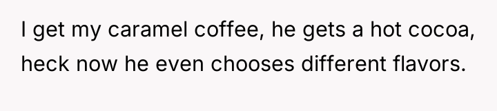 I get my caramel coffee, he gets a hot cocoa,...