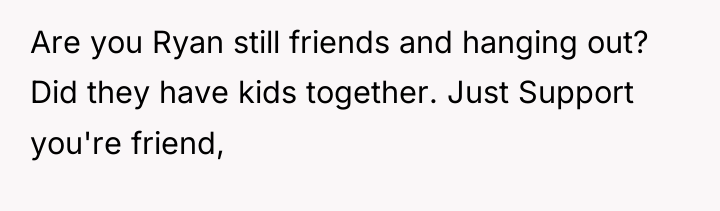 Are you Ryan still friends and hanging out? Did they...