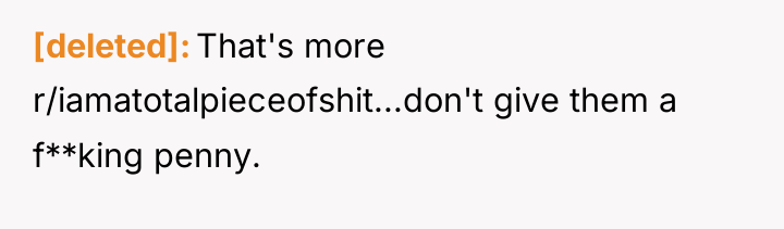 [deleted] That's more r/iamatotalpieceofshit...don't give them a f**king penny.