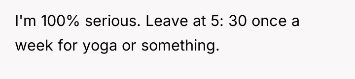 I'm 100% serious. Leave at 5: 30 once a week...