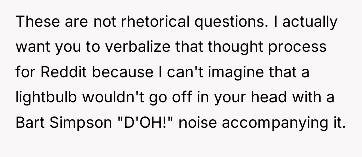 These are not rhetorical questions. I actually want you to...