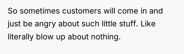 So sometimes customers will come in and just be angry...