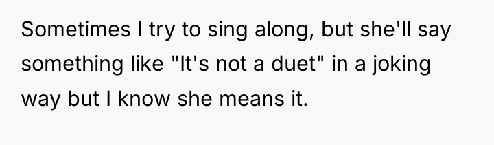 Sometimes I try to sing along, but she'll say something...