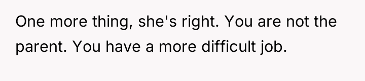 One more thing, she's right. You are not the parent....