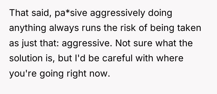 That said, pa*sive aggressively doing anything always runs the risk...