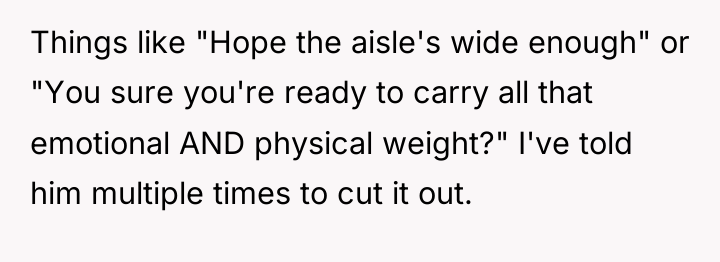 Things like "Hope the aisle's wide enough" or "You sure...