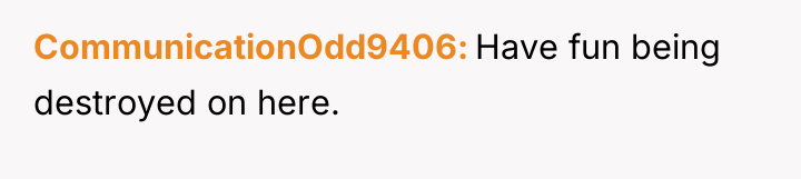 CommunicationOdd9406 Have fun being destroyed on here.