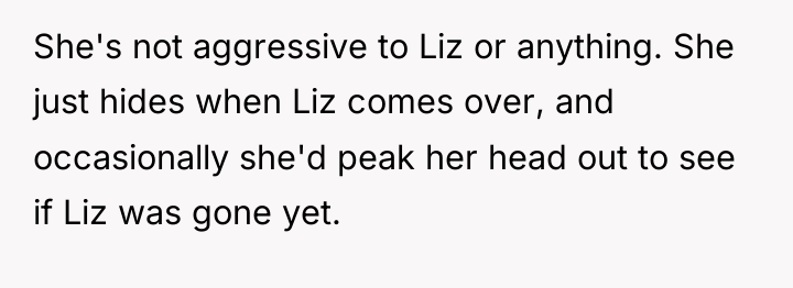 She's not aggressive to Liz or anything. She just hides...