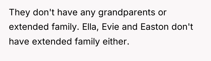 They don't have any grandparents or extended family. Ella, Evie...