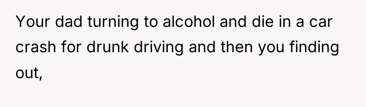 Your dad turning to alcohol and die in a car...
