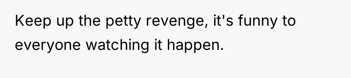Keep up the petty revenge, it's funny to everyone watching...