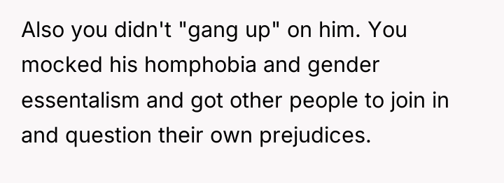 Also you didn't "gang up" on him. You mocked his...