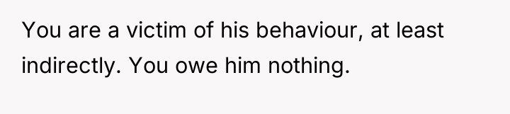 You are a victim of his behaviour, at least indirectly....