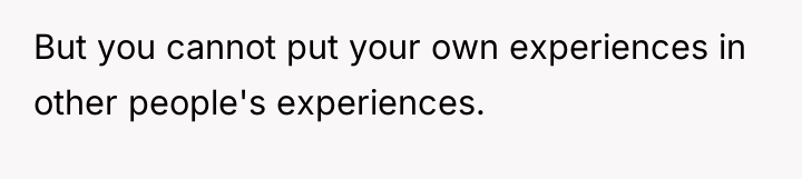 But you cannot put your own experiences in other people's...