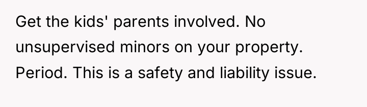 Get the kids' parents involved. No unsupervised minors on your...