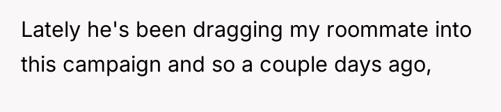 Lately he's been dragging my roommate into this campaign and...