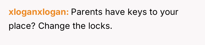 xloganxlogan Parents have keys to your place? Change the locks.