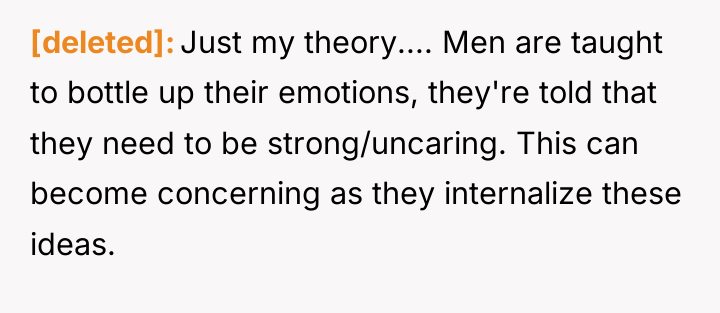 [deleted] Just my theory.... Men are taught to bottle up...