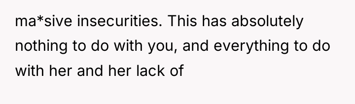 ma*sive insecurities. This has absolutely nothing to do with you,...
