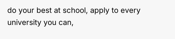 do your best at school, apply to every university you...