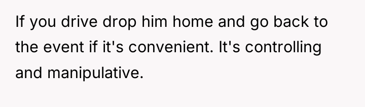 If you drive drop him home and go back to...